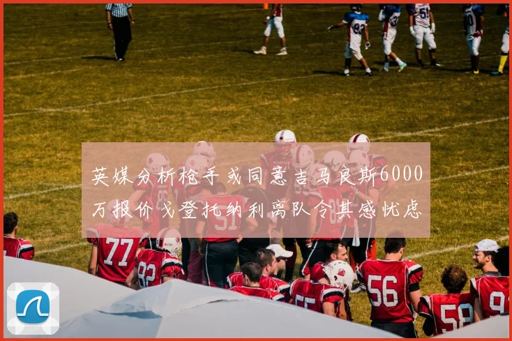 英媒分析枪手或同意吉马良斯6000万报价戈登托纳利离队令其感忧虑