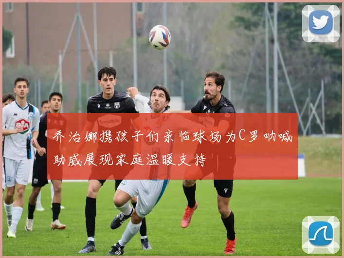 乔治娜携孩子们亲临球场为C罗呐喊助威展现家庭温暖支持