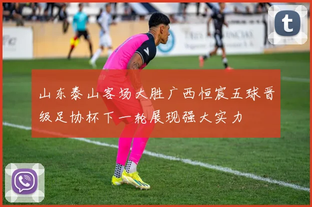 山东泰山客场大胜广西恒宸五球晋级足协杯下一轮展现强大实力