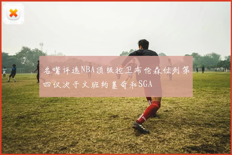 名嘴评选NBA顶级控卫布伦森位列第四仅次于文班约基奇和SGA