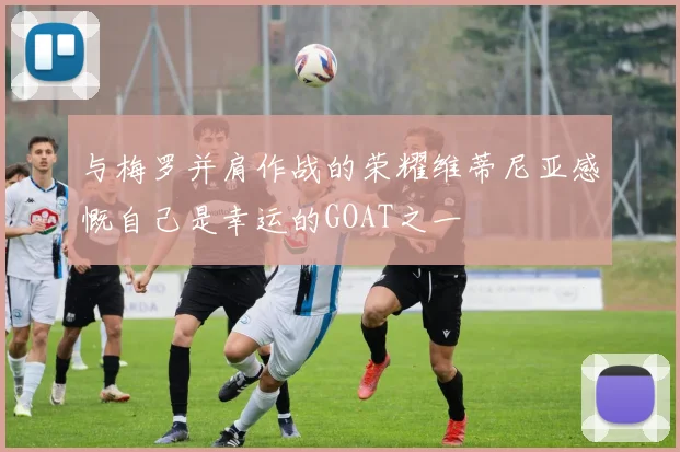 与梅罗并肩作战的荣耀维蒂尼亚感慨自己是幸运的GOAT之一