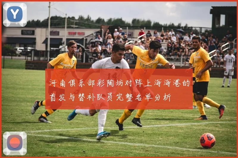 河南俱乐部彩陶坊对阵上海海港的首发与替补队员完整名单分析