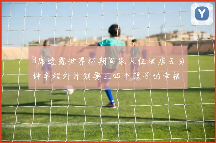 B席透露世界杯期间家人住酒店五分钟车程外计划要三四个孩子的幸福生活