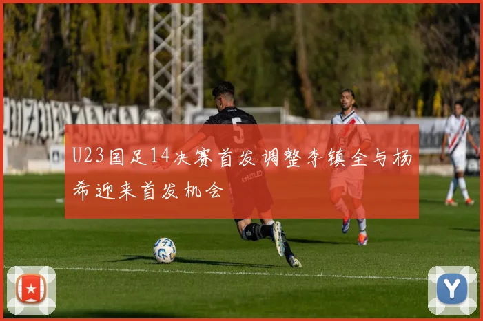 U23国足14决赛首发调整李镇全与杨希迎来首发机会