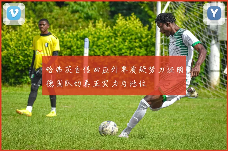 哈弗茨自信回应外界质疑努力证明德国队的真正实力与地位