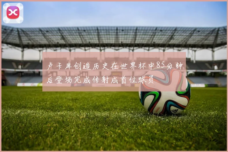 卢卡库创造历史在世界杯中85分钟后登场完成传射成首位球员