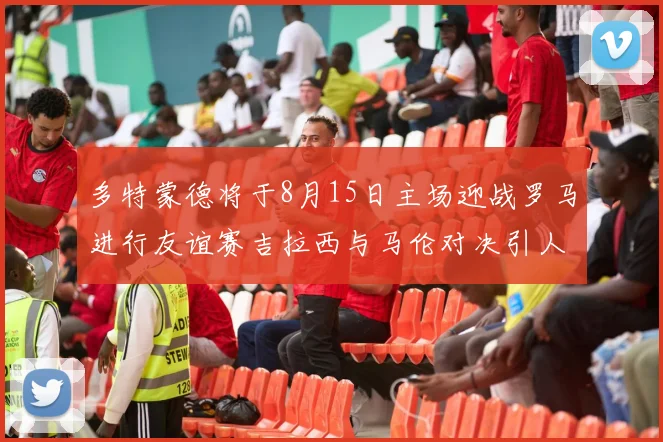 多特蒙德将于8月15日主场迎战罗马进行友谊赛吉拉西与马伦对决引人期待