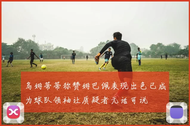 乌姆蒂蒂称赞姆巴佩表现出色已成为球队领袖让质疑者无话可说